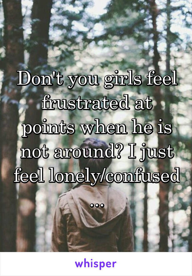 Don't you girls feel frustrated at points when he is not around? I just feel lonely/confused ...