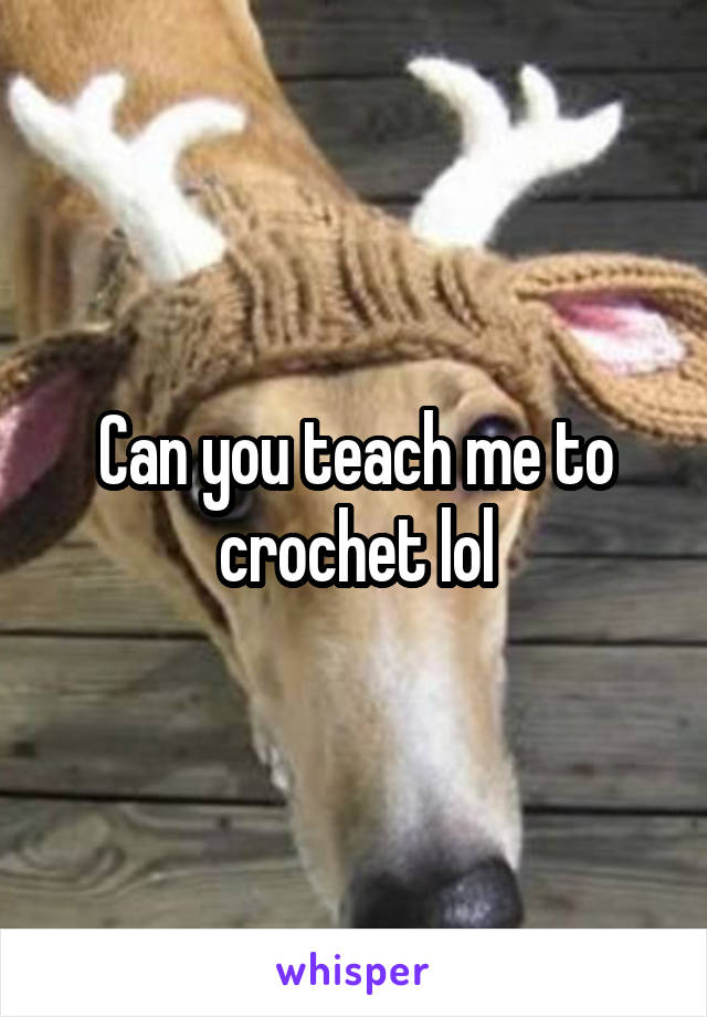 Can you teach me to crochet lol