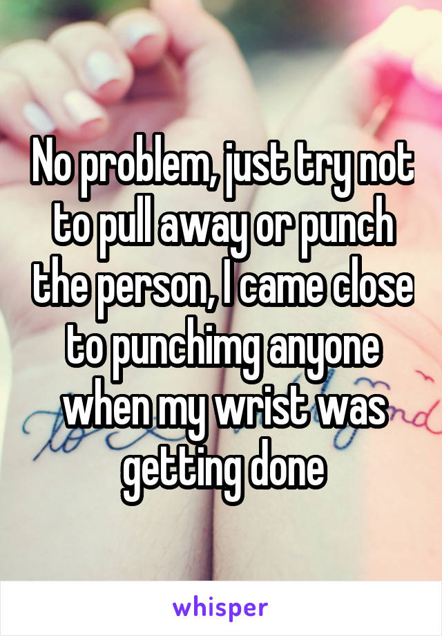 No problem, just try not to pull away or punch the person, I came close to punchimg anyone when my wrist was getting done