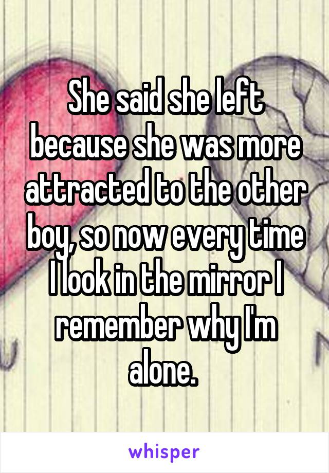 She said she left because she was more attracted to the other boy, so now every time I look in the mirror I remember why I'm alone. 