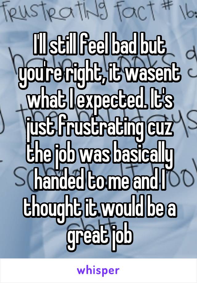 I'll still feel bad but you're right, it wasent what I expected. It's just frustrating cuz the job was basically handed to me and I thought it would be a great job