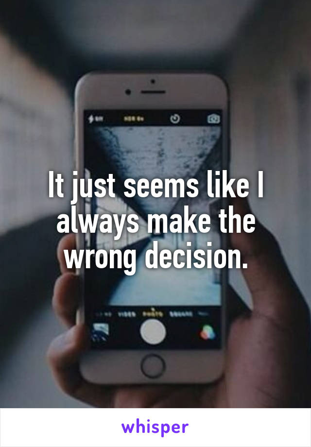 It just seems like I always make the wrong decision.