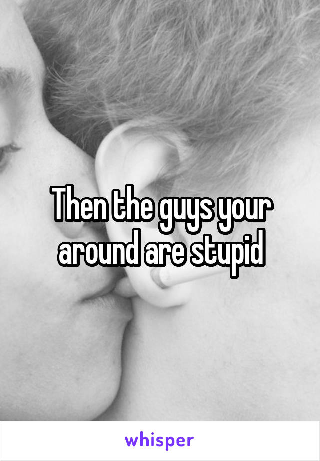 Then the guys your around are stupid