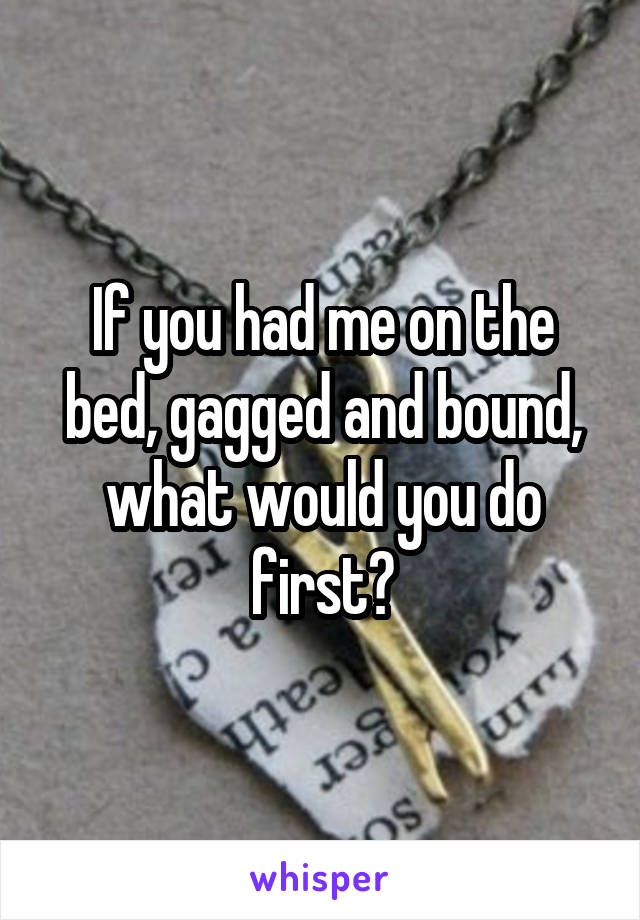 If you had me on the bed, gagged and bound, what would you do first?