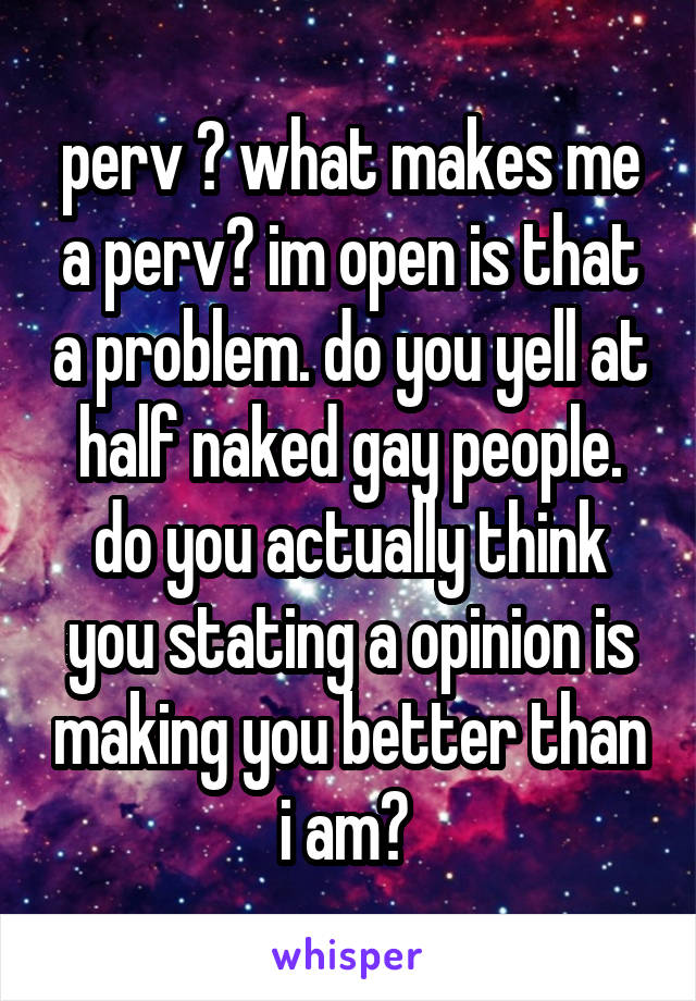 perv ? what makes me a perv? im open is that a problem. do you yell at half naked gay people. do you actually think you stating a opinion is making you better than i am? 