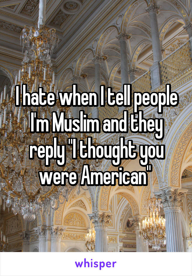 I hate when I tell people I'm Muslim and they reply "I thought you were American" 