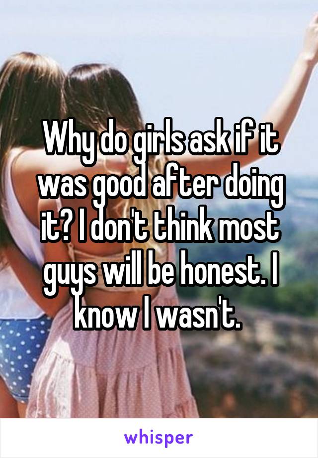 Why do girls ask if it was good after doing it? I don't think most guys will be honest. I know I wasn't. 