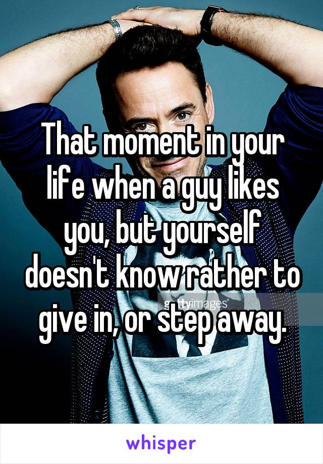 That moment in your life when a guy likes you, but yourself doesn't know rather to give in, or step away.