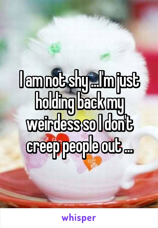 I am not shy ...I'm just holding back my weirdess so I don't creep people out ...