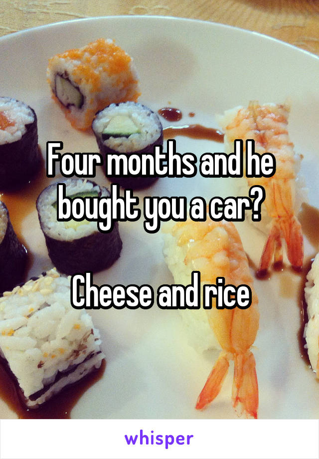 Four months and he bought you a car?

Cheese and rice