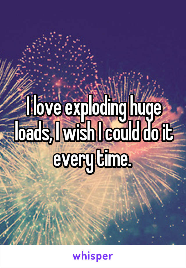 I love exploding huge loads, I wish I could do it every time. 