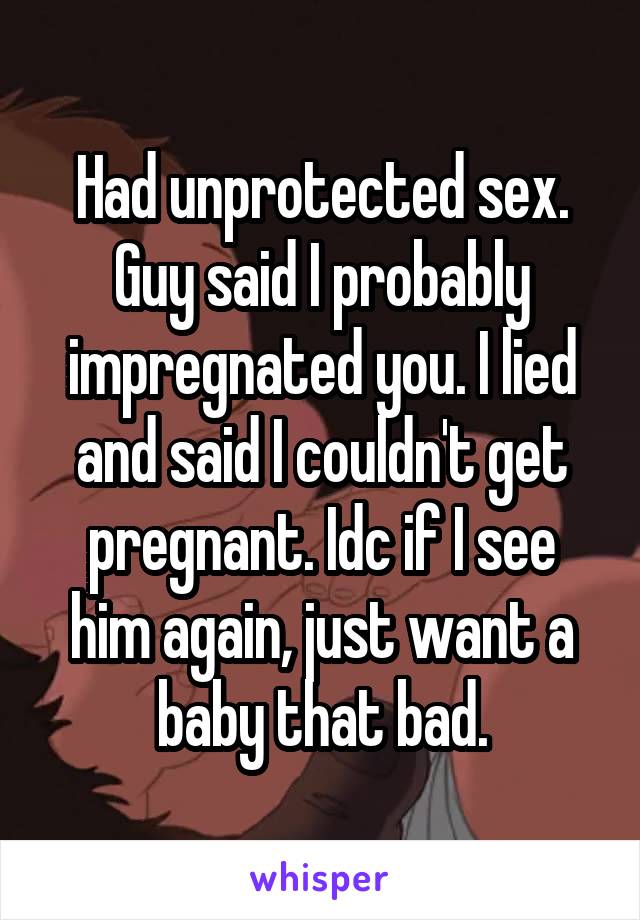 Had unprotected sex. Guy said I probably impregnated you. I lied and said I couldn't get pregnant. Idc if I see him again, just want a baby that bad.
