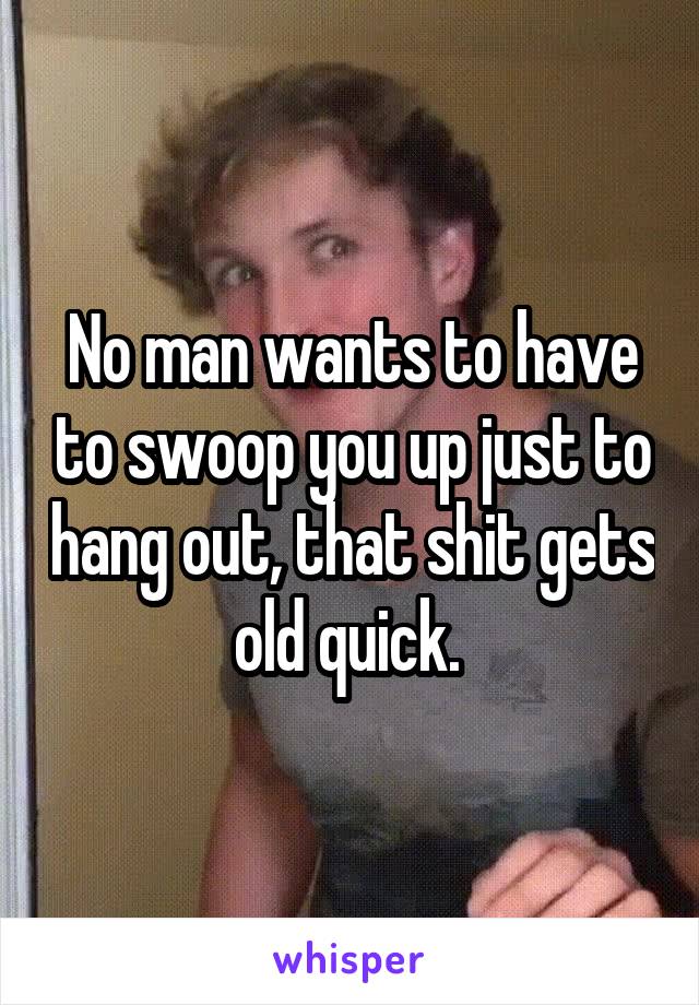 No man wants to have to swoop you up just to hang out, that shit gets old quick. 