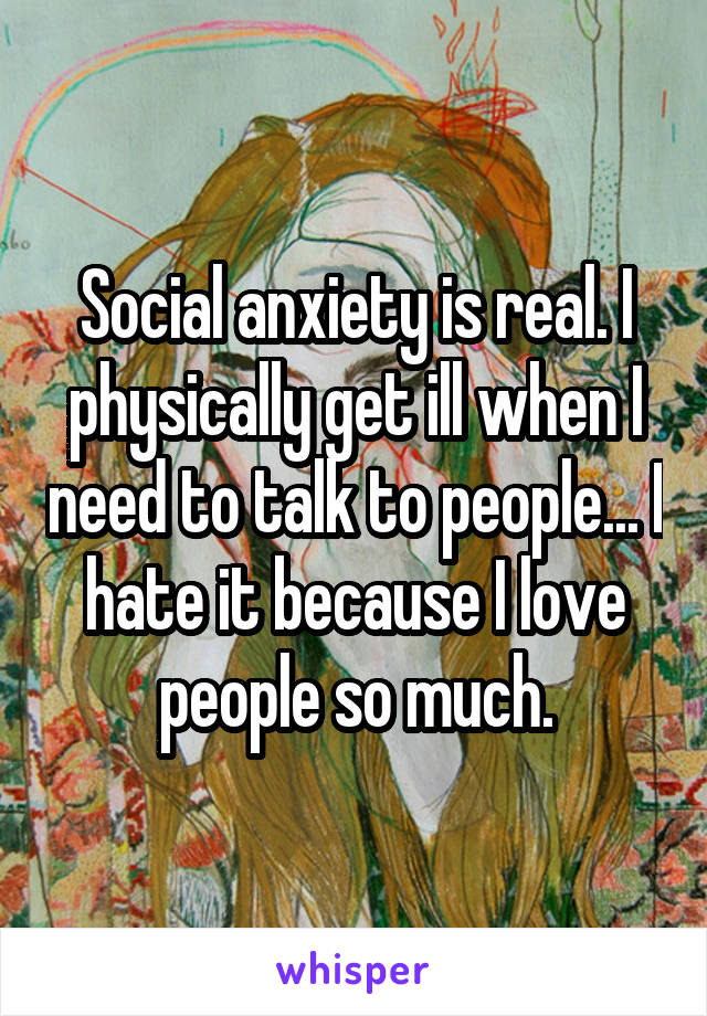 Social anxiety is real. I physically get ill when I need to talk to people... I hate it because I love people so much.