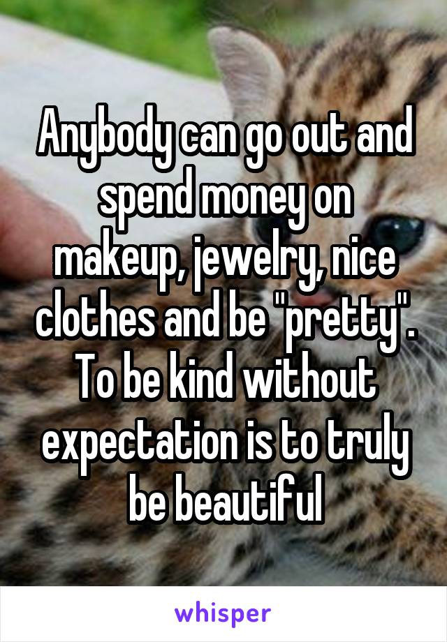 Anybody can go out and spend money on makeup, jewelry, nice clothes and be "pretty". To be kind without expectation is to truly be beautiful