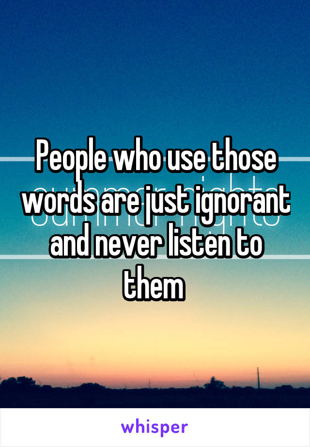 People who use those words are just ignorant and never listen to them 