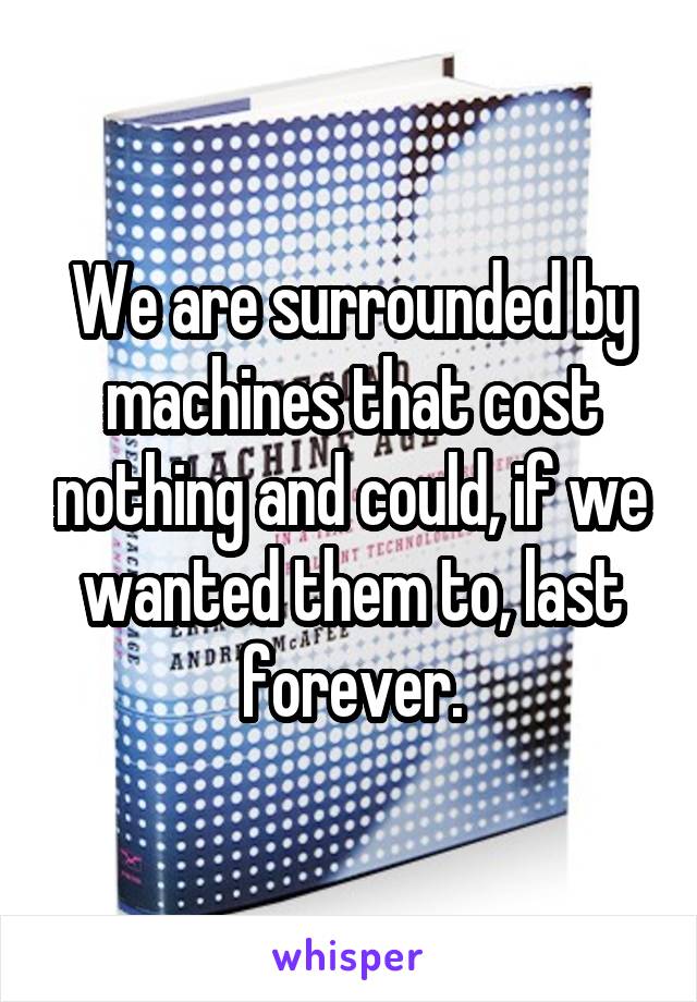 We are surrounded by machines that cost nothing and could, if we wanted them to, last forever.