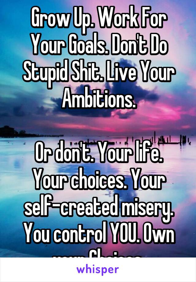 Grow Up. Work For Your Goals. Don't Do Stupid Shit. Live Your Ambitions.

Or don't. Your life. Your choices. Your self-created misery.
You control YOU. Own your Choices.