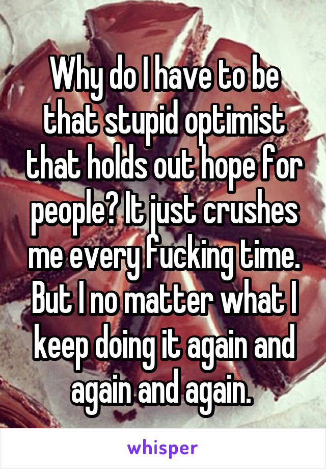Why do I have to be that stupid optimist that holds out hope for people? It just crushes me every fucking time. But I no matter what I keep doing it again and again and again. 