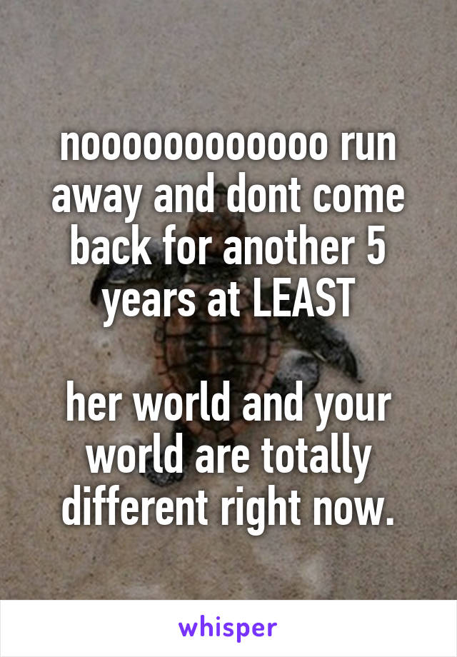 noooooooooooo run away and dont come back for another 5 years at LEAST

her world and your world are totally different right now.