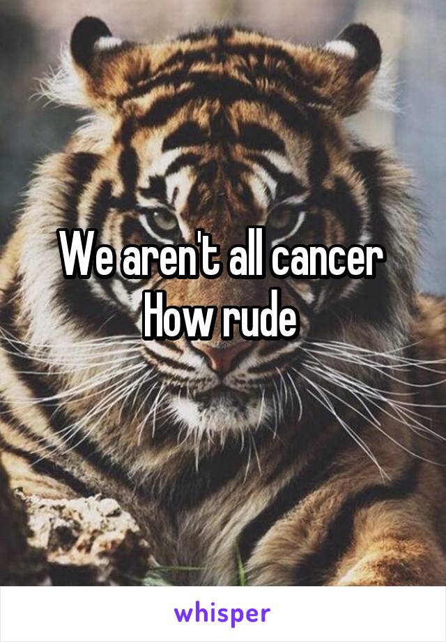 We aren't all cancer 
How rude 
