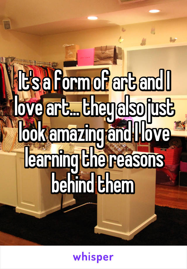 It's a form of art and I love art... they also just look amazing and I love learning the reasons behind them 
