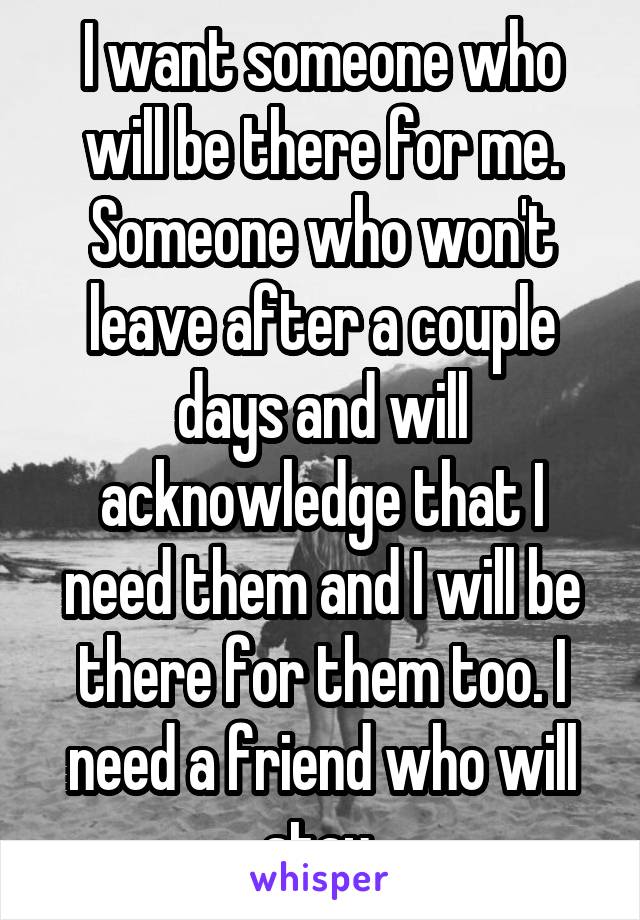 I want someone who will be there for me. Someone who won't leave after a couple days and will acknowledge that I need them and I will be there for them too. I need a friend who will stay 