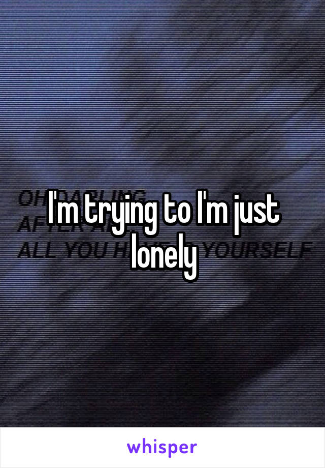 I'm trying to I'm just lonely