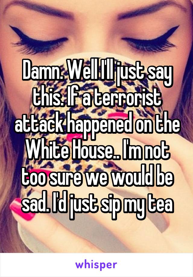 Damn. Well I'll just say this. If a terrorist attack happened on the White House.. I'm not too sure we would be sad. I'd just sip my tea