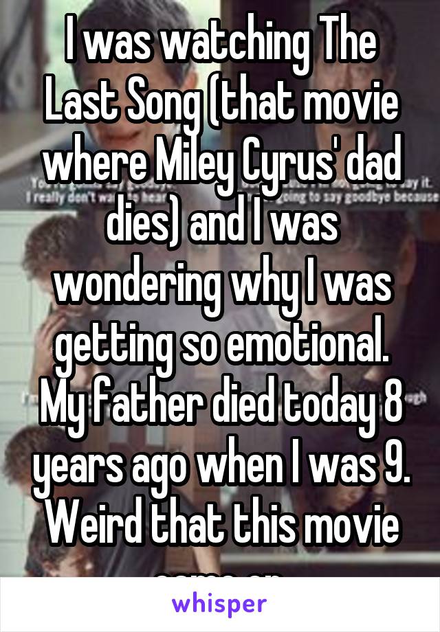 I was watching The Last Song (that movie where Miley Cyrus' dad dies) and I was wondering why I was getting so emotional. My father died today 8 years ago when I was 9. Weird that this movie came on 