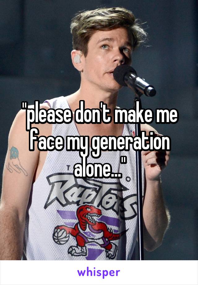 "please don't make me face my generation alone..."