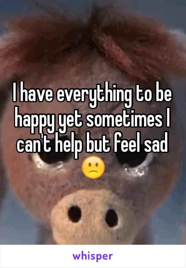 I have everything to be happy yet sometimes I can't help but feel sad 🙁