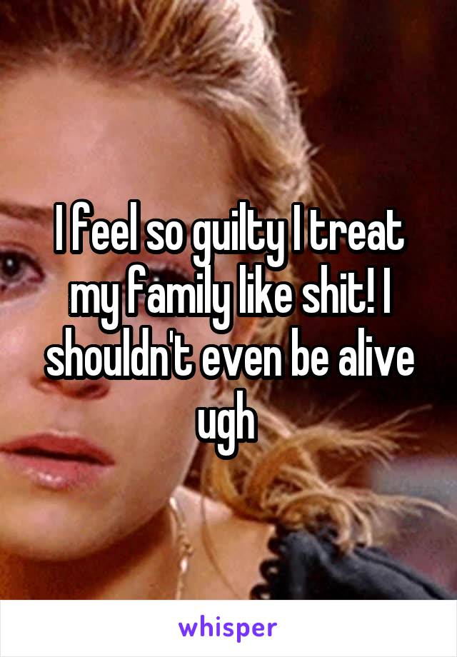 I feel so guilty I treat my family like shit! I shouldn't even be alive ugh 