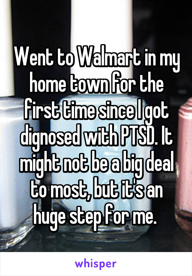 Went to Walmart in my home town for the first time since I got dignosed with PTSD. It might not be a big deal to most, but it's an huge step for me. 