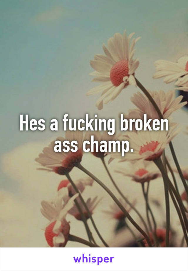 Hes a fucking broken ass champ.