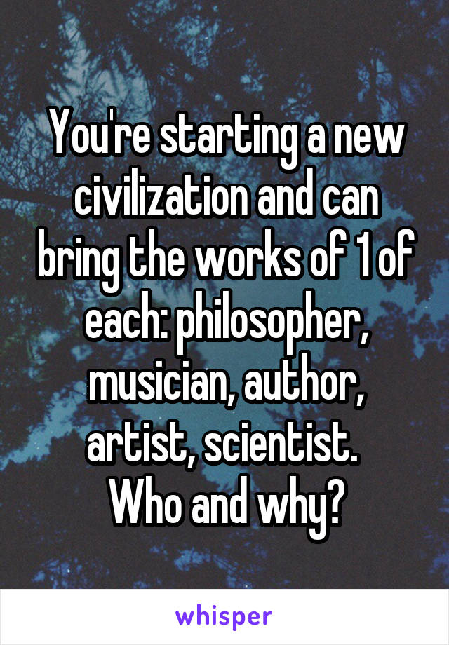 You're starting a new civilization and can bring the works of 1 of each: philosopher, musician, author, artist, scientist. 
Who and why?
