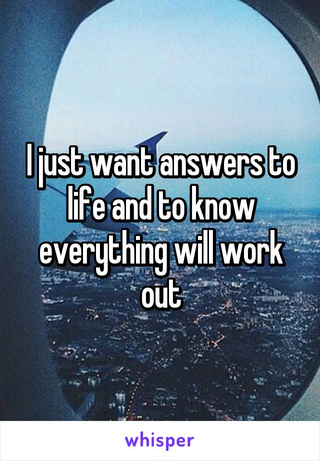I just want answers to life and to know everything will work out