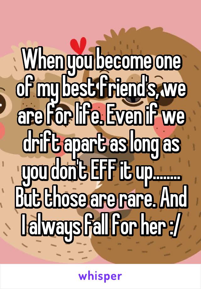 When you become one of my best friend's, we are for life. Even if we drift apart as long as you don't EFF it up........ But those are rare. And I always fall for her :/