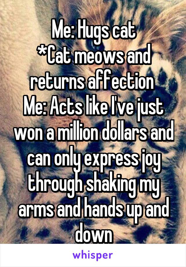 Me: Hugs cat
*Cat meows and returns affection 
Me: Acts like I've just won a million dollars and can only express joy through shaking my arms and hands up and down