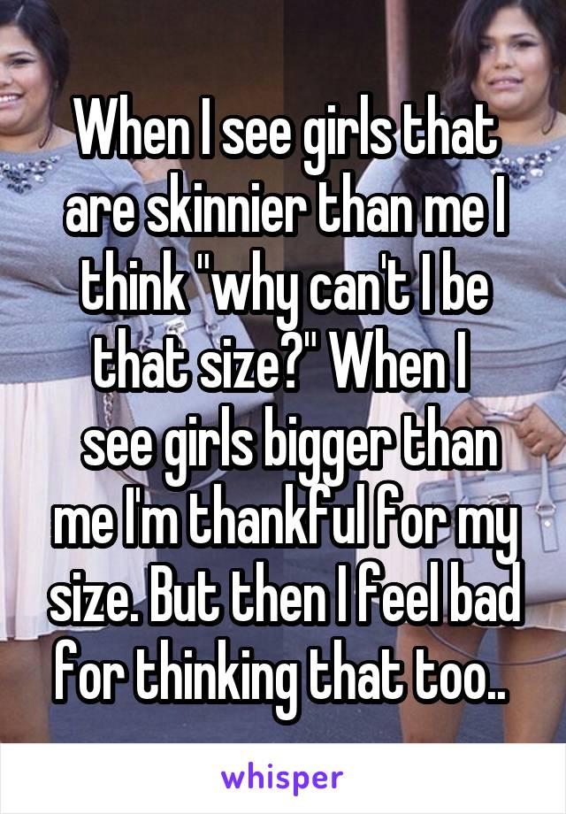 When I see girls that are skinnier than me I think "why can't I be that size?" When I 
 see girls bigger than me I'm thankful for my size. But then I feel bad for thinking that too.. 