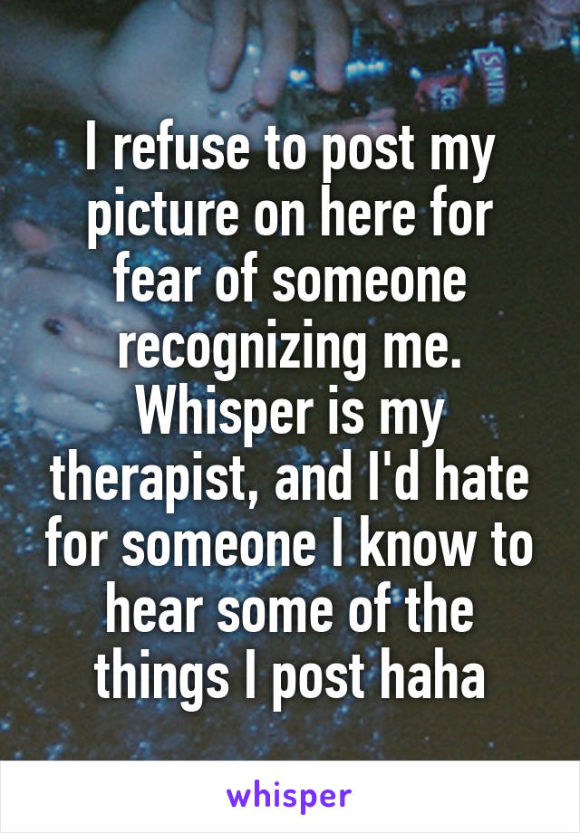 I refuse to post my picture on here for fear of someone recognizing me. Whisper is my therapist, and I'd hate for someone I know to hear some of the things I post haha