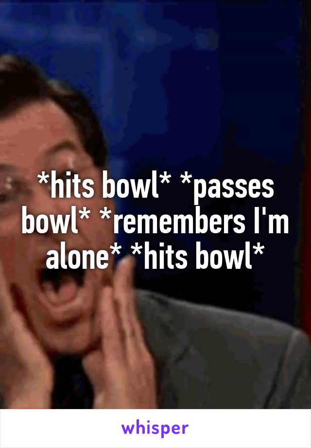 *hits bowl* *passes bowl* *remembers I'm alone* *hits bowl*