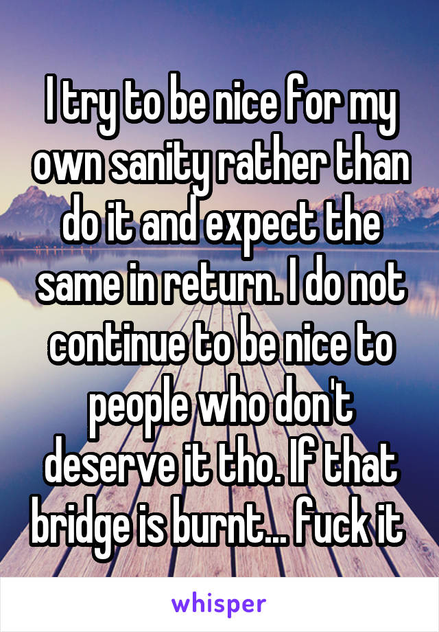 I try to be nice for my own sanity rather than do it and expect the same in return. I do not continue to be nice to people who don't deserve it tho. If that bridge is burnt... fuck it 