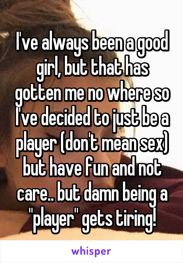 I've always been a good girl, but that has gotten me no where so I've decided to just be a player (don't mean sex) but have fun and not care.. but damn being a "player" gets tiring!