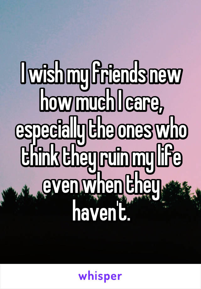 I wish my friends new how much I care, especially the ones who think they ruin my life even when they haven't.