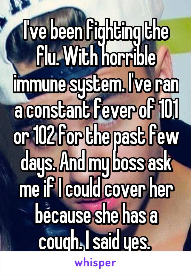 I've been fighting the flu. With horrible immune system. I've ran a constant fever of 101 or 102 for the past few days. And my boss ask me if I could cover her because she has a cough. I said yes. 
