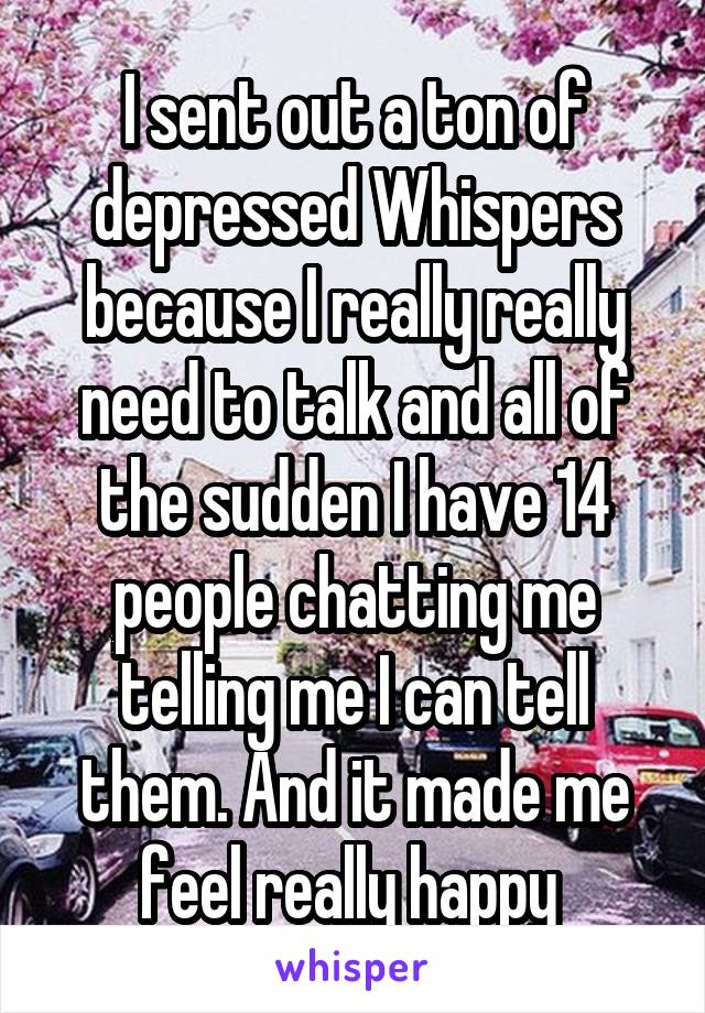 I sent out a ton of depressed Whispers because I really really need to talk and all of the sudden I have 14 people chatting me telling me I can tell them. And it made me feel really happy 