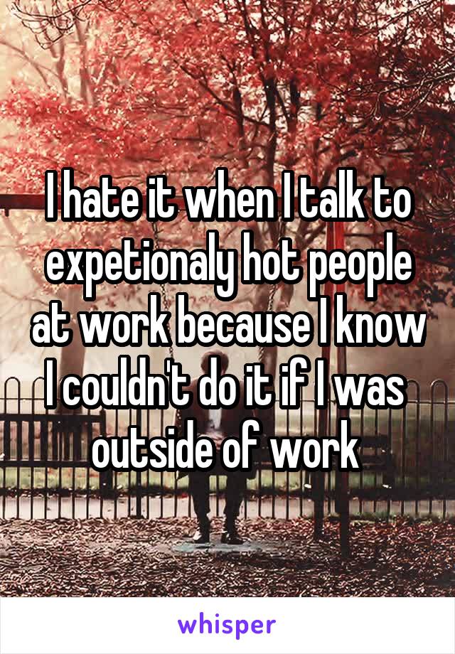 I hate it when I talk to expetionaly hot people at work because I know I couldn't do it if I was 
outside of work 