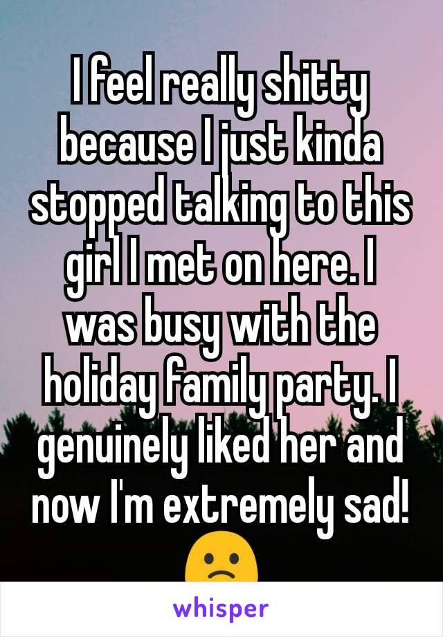I feel really shitty because I just kinda stopped talking to this girl I met on here. I was busy with the holiday family party. I genuinely liked her and now I'm extremely sad! 🙁