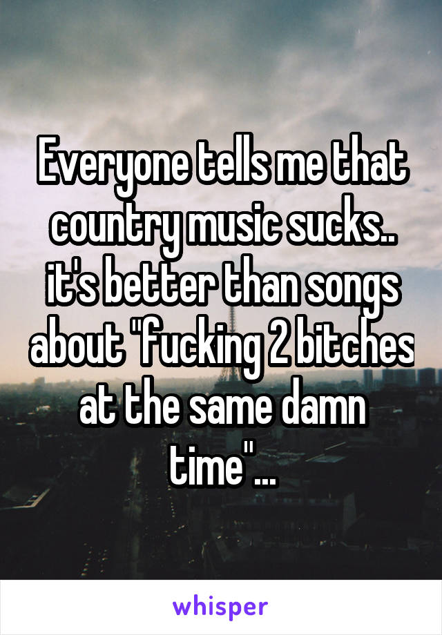 Everyone tells me that country music sucks..
it's better than songs about "fucking 2 bitches at the same damn time"...